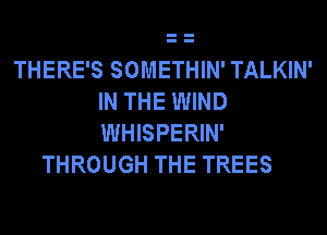 THERE'S SOMETHIN' TALKIN'
IN THE WIND
WHISPERIN'

THROUGH THE TREES