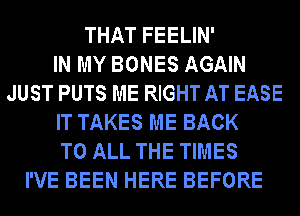 THAT FEELIN'

IN MY BONES AGAIN
JUST PUTS ME RIGHT AT EASE
IT TAKES ME BACK
TO ALL THE TIMES
I'VE BEEN HERE BEFORE