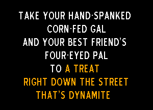 TAKE YOUR HAND-SPANKED
CORN'FED GAL
AND YOUR BEST FRIEND,S
FOUR'EYED PAL
TO A TREAT
RIGHT DOWN THE STREET
THATS DYNAMITE