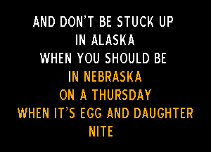 AND DON,T BE STUCK UP
IN ALASKA
WHEN YOU SHOULD BE

IN NEBRASKA
ON A THURSDAY
WHEN IT'S EGG AND DAUGHTER
NITE