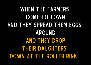 WHEN THE FARMERS
COME TO TOWN
AND THEY SPREAD THEM EGGS
AROUND
AND THEY DROP
THEIR DAUGHTERS
DOWN AT THE ROLLER RINK