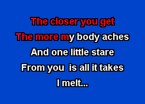 The closer you get
The more my body aches

And one little stare
From you is all it takes
I melt...
