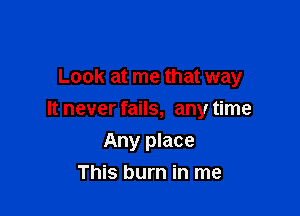 Look at me that way

It never fails, any time

Any place
This burn in me