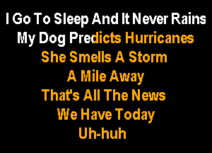 I Go To Sleep And It Never Rains
My Dog Predicts Hurricanes
She Smells A Storm
A Mile Away

Thafs All The News
We Have Today
Uh-huh