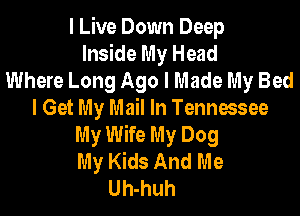 I Live Down Deep
Inside My Head
Where Long Ago I Made My Bed
I Get My Mail In Tennessee
My Wife My Dog
My Kids And Me
Uh-huh