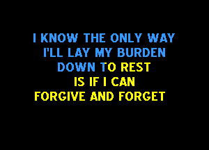 I KNOW THE ONLY WAY
I'LL LAY MY BURDEN
DOWN TO REST

IS IF I CAN
FORGIVE AND FORGET