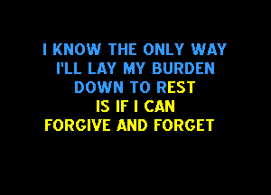 I KNOW THE ONLY WAY
I'LL LAY MY BURDEN
DOWN TO REST

IS IF I CAN
FORGIVE AND FORGET