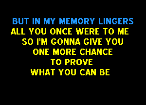 BUT IN MY MEMORY LINGERS
ALL YOU ONCE WERE TO ME
SO I'M GONNA GIVE YOU
ONE MORE CHANCE
TO PROVE
WHAT YOU CAN BE