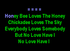 Honey Bee Loves The Honey
Chickadee Loves The Sky

Everybody Loves Somebody
But No Love Have I
No Love Have I