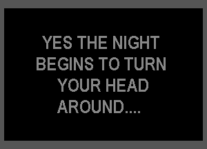 YES THE NIGHT
BEGINS TO TURN

YOUR HEAD
AROUND...