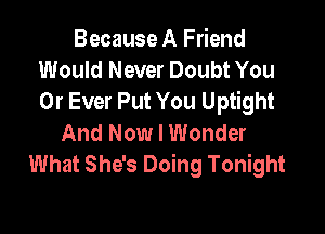Because A Friend
Would Never Doubt You
0r Ever Put You Uptight

And Now I Wonder
What She's Doing Tonight