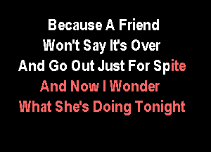 Because A Friend
Won't Say It's Over
And Go Out Just For Spite

And Now I Wonder
What She's Doing Tonight
