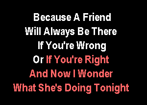 Because A Friend
Will Always Be There
If You're Wrong

0r If You're Right
And Now I Wonder
What She's Doing Tonight