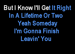 Butl Know PM Get It Right
In A Lifetime Or Two
Yeah Someday

I'm Gonna Finish
Leavin' You