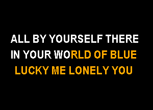 ALL BY YOURSELF THERE
IN YOURWORLD 0F BLUE
LUCKY ME LONELY YOU