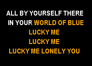 ALL BY YOURSELF THERE
IN YOURWORLD 0F BLUE
LUCKY ME
LUCKY ME
LUCKY ME LONELY YOU