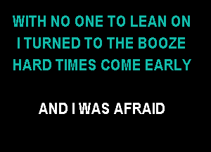 WITH NO ONE TO LEAN 0N
ITURNED TO THE BOOZE
HARD TIMES COME EARLY

AND I WAS AFRAID