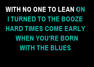 WITH NO ONE TO LEAN 0N
ITURNED TO THE BOOZE
HARD TIMES COME EARLY
WHEN YOURE BORN
WITH THE BLUES