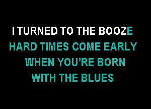 ITURNED TO THE BOOZE
HARD TIMES COME EARLY
WHEN YOURE BORN
WITH THE BLUES