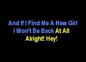 And lfl Find Me A New Girl
I Won't Be Back At All

Alright! Hey!