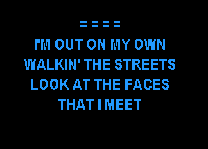 I'M OUT ON MY OWN
WALKIN' THE STREETS

LOOK AT THE FACES
THAT I MEET