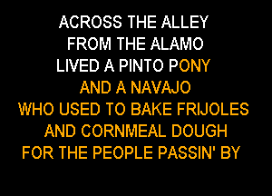 ACROSS THE ALLEY
FROM THE ALAMO
LIVED A PINTO PONY
AND A NAVAJO
WHO USED TO BAKE FRIJOLES
AND CORNMEAL DOUGH
FOR THE PEOPLE PASSIN' BY