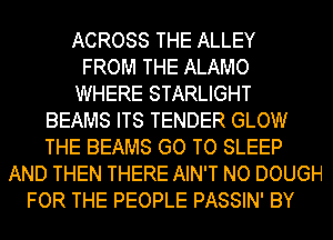 ACROSS THE ALLEY
FROM THE ALAMO
WHERE STARLIGHT
BEAMS ITS TENDER GLOW
THE BEAMS GO TO SLEEP
AND THEN THERE AIN'T NO DOUGH
FOR THE PEOPLE PASSIN' BY