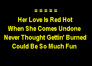 Her Love Is Red Hot
When She Comes Undone

Never Thought Gettin' Burned
Could Be So Much Fun