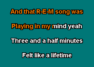 And that R-E-M song was

Playing in my mind yeah
Three and a half minutes

Felt like a lifetime