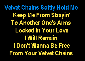 Velvet Chains Softly Hold Me
Keep Me From Strayin'
To Another One's Arms
Locked In Your Love
I Will Remain
I Don't Wanna Be Free
From Your Velvet Chains