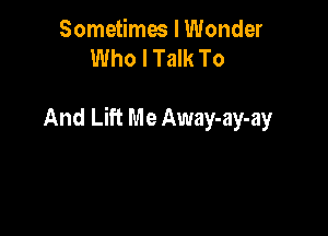 Sometimes I Wonder
Who I Talk To

And Lift Me Away-ay-ay