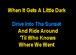 When It Gets A Little Dark

Drive Into The Sunset

And Ride Around
'TiI Who Knows
Where We Went