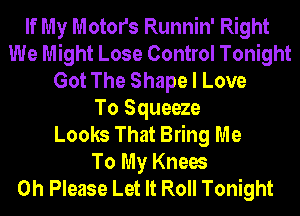 If My Motors Runnin' Right
We Might Lose Control Tonight
Got The Shape I Love
To Squeeze
Looks That Bring Me
To My Knees
0h Please Let It Roll Tonight