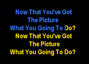 Now That You've Got
The Picture
What You Going To Do?

Now That You've Got
The Picture
What You Going To Do?