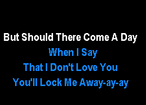 But Should There Come A Day
When I Say

That I Don't Love You
You'll Look Me Away-ay-ay