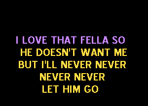 I LOVE THAT FELLA SO
HE DOESN'T WANT ME
BUT I'LL NEVER NEVER
NEVER NEVER
LET HIM G0