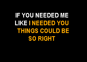 IF YOU NEEDED ME
LIKE I NEEDED YOU
THINGS COULD BE

SO RIGHT