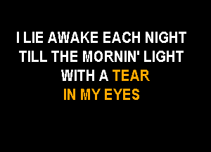 l LIE AWAKE EACH NIGHT
TILL THE MORNIN' LIGHT
WITH A TEAR

IN MY EYES