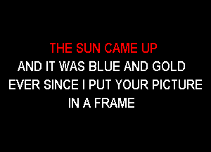 THE SUN CAME UP
AND IT WAS BLUE AND GOLD
EVER SINCE I PUT YOUR PICTURE
IN A FRAME