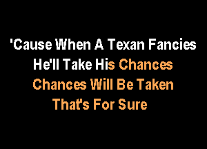 'Cause When A Texan Fancies
He'll Take His Chances

Chances Will Be Taken
Thafs For Sure