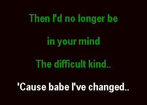 'Cause babe I've changed.