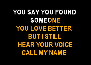 YOU SAY YOU FOUND
SOMEONE
YOU LOVE BETTER

BUT I STILL
HEAR YOUR VOICE
CALL MY NAME