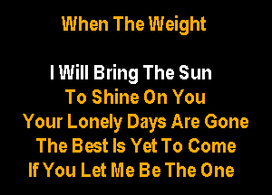When The Weight

lWill Bring The Sun
To Shine On You
Your Lonely Days Are Gone
The Best Is Yet To Come
If You Let Me Be The One