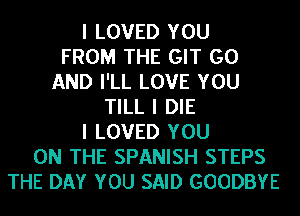 I LOVED YOU
FROM THE GIT GO
AND I'LL LOVE YOU
TILL I DIE
I LOVED YOU
ON THE SPANISH STEPS
THE DAY YOU SAID GOODBYE