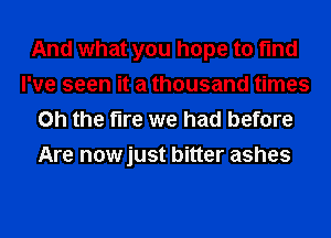 And what you hope to find
I've seen it a thousand times
on the fire we had before
Are nowjust bitter ashes