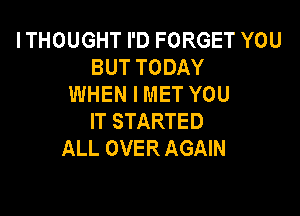 ITHOUGHT I'D FORGET YOU
BUT TODAY
WHEN I MET YOU

IT STARTED
ALL OVER AGAIN