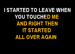 I STARTED TO LEAVE WHEN
YOU TOUCHED ME
AND RIGHT THEN
IT STARTED
ALL OVER AGAIN