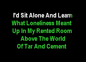 I'd Sit Alone And Learn
What Loneliness Meant

Up In My Rented Room
Above The World
Of Tar And Cement