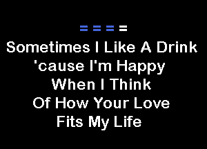 Sometimes I Like A Drink
'cause I'm Happy

When I Think
Of How Your Love
Fits My Life