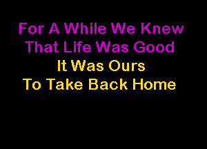 For A While We Knew
That Life Was Good
It Was Ours

To Take Back Home